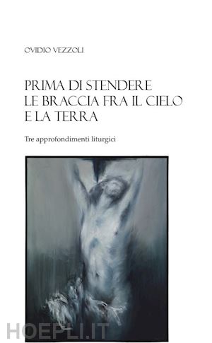 vezzoli ovidio - prima di stendere le braccia fra il cielo e la terra. tre approfondimenti liturgici