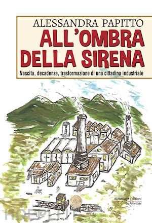 papitto alessandra - all'ombra della sirena. nascita, decadenza, trasformazione di una cittadina industriale