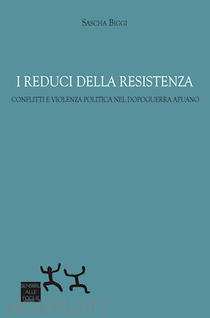 biggi sascha - i reduci della resistenza. conflitti e violenza politica nel dopoguerra apuano