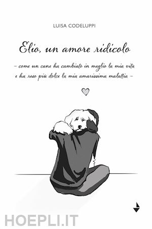 codeluppi luisa - elio, un amore ridicolo. come un cane ha cambiato in meglio la mia vita e ha reso più dolce la mia amarissima malattia