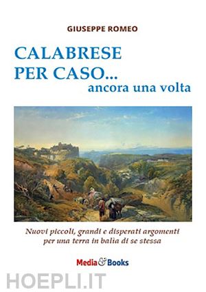 romeo giuseppe - calabrese per caso... ancora una volta. nuovi piccoli, grandi e disperati argomenti per una terra in balìa di se stessa