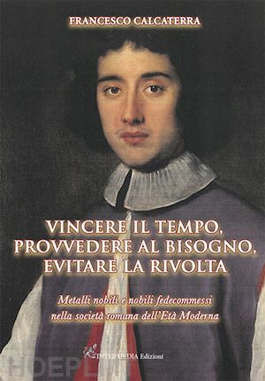 calcaterra francesco - vincere il tempo, provvedere al bisogno, evitare la rivolta. metalli nobili e nobili fedecommessi nella società romana dell'età moderna