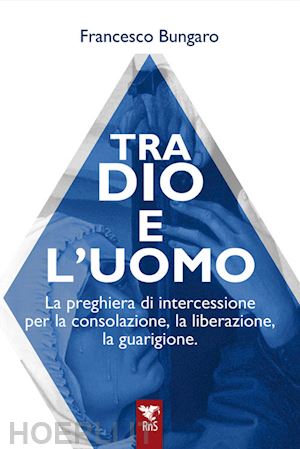 bungaro francesco - tra dio e l'uomo. la preghiera di intercessione per la consolazione, la liberazione, la guarigione