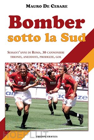 de cesare mauro - bomber sotto la sud. sessant'anni di roma, 30 cannonieri: trionfi, aneddoti, prodezze, gol